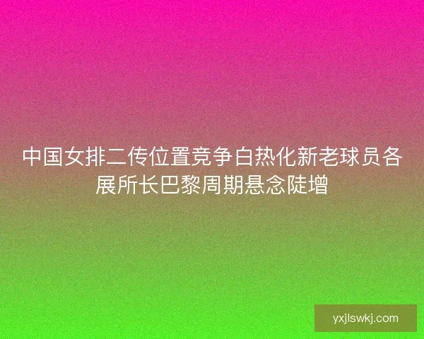 中国女排二传位置竞争白热化新老球员各展所长巴黎周期悬念陡增