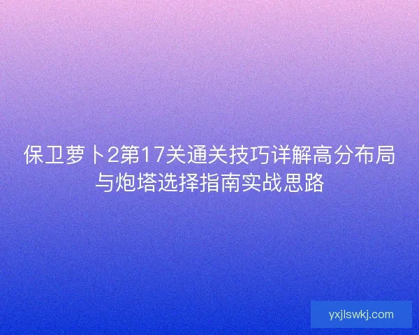 保卫萝卜2第17关通关技巧详解高分布局与炮塔选择指南实战思路