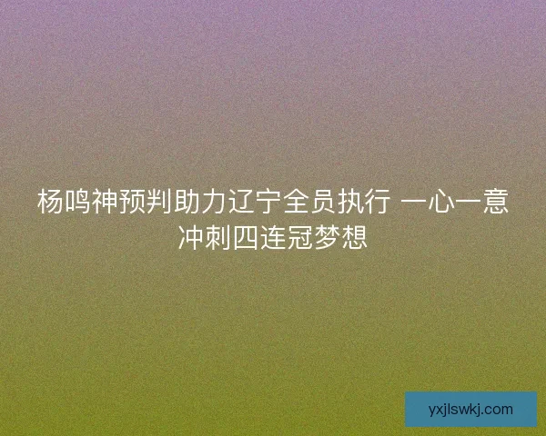 杨鸣神预判助力辽宁全员执行 一心一意冲刺四连冠梦想