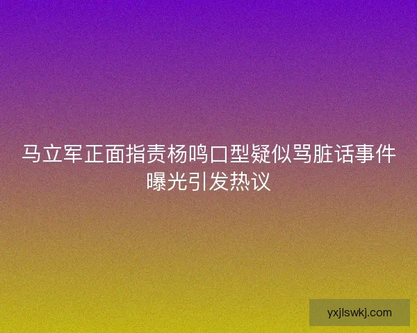 马立军正面指责杨鸣口型疑似骂脏话事件曝光引发热议