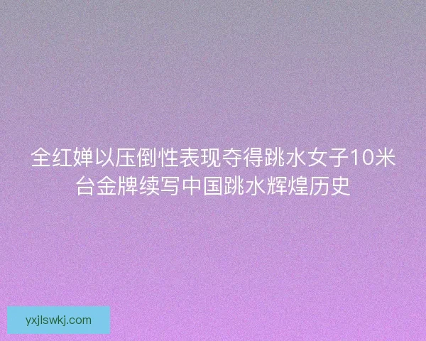 全红婵以压倒性表现夺得跳水女子10米台金牌续写中国跳水辉煌历史