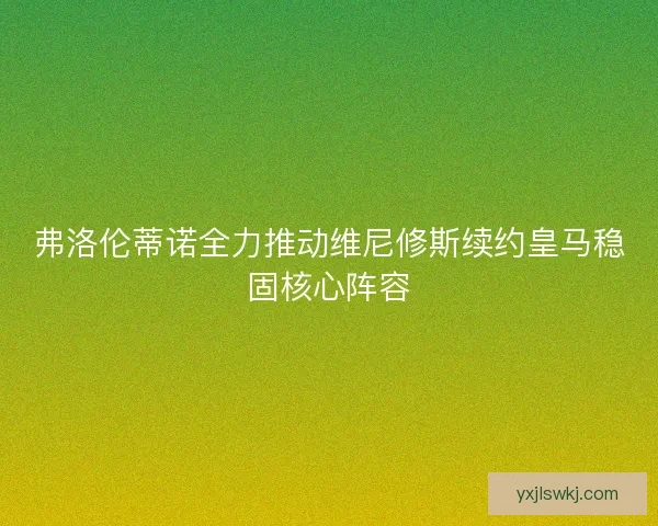 弗洛伦蒂诺全力推动维尼修斯续约皇马稳固核心阵容